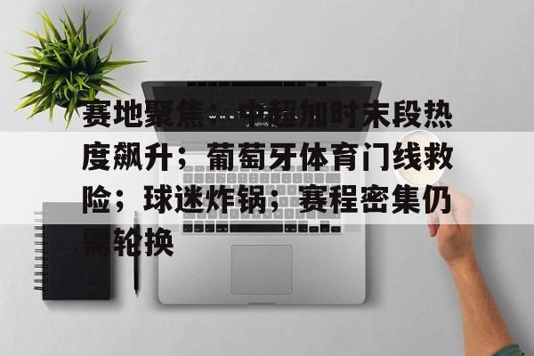 kaiyun 官网-关于赛地聚焦：中超加时末段热度飙升；葡萄牙体育门线救险；球迷炸锅；赛程密集仍需轮换的信息