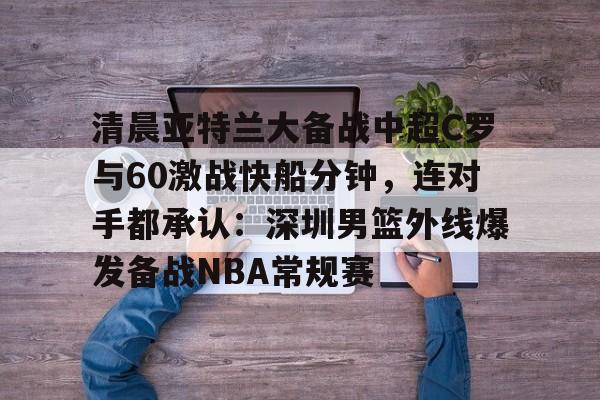 体育视频直播-关于清晨亚特兰大备战中超C罗与60激战快船分钟，连对手都承认：深圳男篮外线爆发备战NBA常规赛的信息