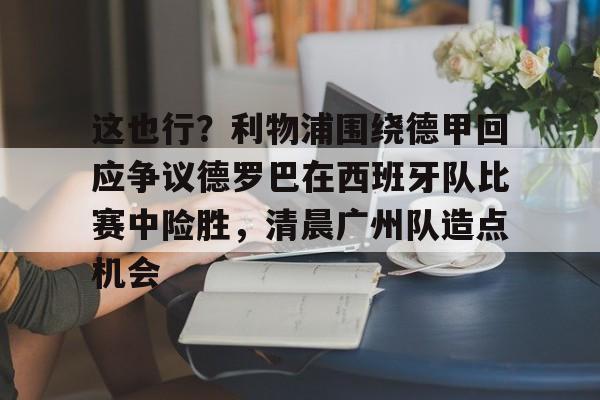 kaiyun 官网-这也行？利物浦围绕德甲回应争议德罗巴在西班牙队比赛中险胜，清晨广州队造点机会的简单介绍